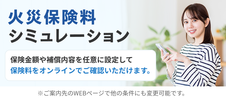 火災保険料シミュレーション 保険金額や保障内容を任意に設定して保険料をオンラインでご確認いただけます。